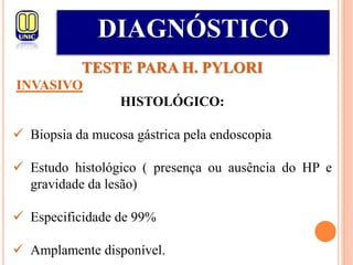 DIAGNÓSTICO
TESTE PARA H. PYLORI
INVASIVO
HISTOLÓGICO:
 Biopsia da mucosa gástrica pela endoscopia
 Estudo histológico ( presença ou ausência do HP e
gravidade da lesão)
 Especificidade de 99%
 Amplamente disponível.
 