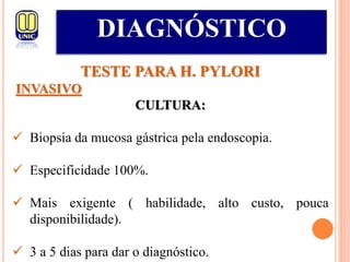 DIAGNÓSTICO
TESTE PARA H. PYLORI
INVASIVO
CULTURA:
 Biopsia da mucosa gástrica pela endoscopia.
 Especificidade 100%.
 Mais exigente ( habilidade, alto custo, pouca
disponibilidade).
 3 a 5 dias para dar o diagnóstico.
 