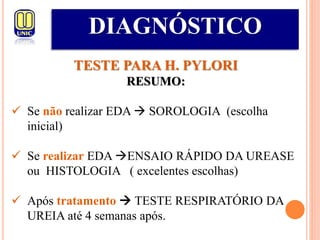 DIAGNÓSTICO
TESTE PARA H. PYLORI
RESUMO:
 Se não realizar EDA  SOROLOGIA (escolha
inicial)
 Se realizar EDA ENSAIO RÁPIDO DA UREASE
ou HISTOLOGIA ( excelentes escolhas)
 Após tratamento  TESTE RESPIRATÓRIO DA
UREIA até 4 semanas após.
 