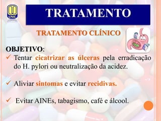 TRATAMENTO
TRATAMENTO CLÍNICO
OBJETIVO:
 Tentar cicatrizar as úlceras pela erradicação
do H. pylori ou neutralização da acidez.
 Aliviar sintomas e evitar recidivas.
 Evitar AINEs, tabagismo, café e álcool.
 