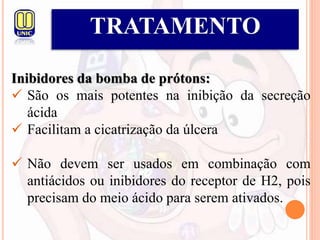 TRATAMENTO
Inibidores da bomba de prótons:
 São os mais potentes na inibição da secreção
ácida
 Facilitam a cicatrização da úlcera
 Não devem ser usados em combinação com
antiácidos ou inibidores do receptor de H2, pois
precisam do meio ácido para serem ativados.
 