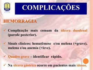 COMPLICAÇÕES
HEMORRAGIA
 Complicação mais comum da úlcera duodenal
(parede posterior).
 Sinais clínicos: hematêmese e/ou melena (+grave),
melena e/ou anemia (+leve).
 Quadro grave – identificar rápido.
 Na úlcera gástrica ocorre em pacientes mais idosos.
 