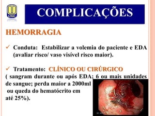 COMPLICAÇÕES
HEMORRAGIA
 Conduta: Estabilizar a volemia do paciente e EDA
(avaliar risco/ vaso visível risco maior).
 Tratamento: CLÍNICO OU CIRÚRGICO
( sangram durante ou após EDA; 6 ou mais unidades
de sangue; perda maior a 2000ml
ou queda do hematócrito em
até 25%).
 