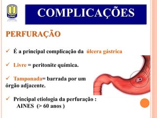 COMPLICAÇÕES
PERFURAÇÃO
 É a principal complicação da úlcera gástrica
 Livre = peritonite química.
 Tamponada= barrada por um
órgão adjacente.
 Principal etiologia da perfuração :
AINES (> 60 anos )
 