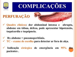 COMPLICAÇÕES
PERFURAÇÃO
 Quadro clínicos: dor abdominal intensa e abrupta,
abdome em tábua, defesa, pode apresentar hipotensão,
taquicardia e taquipneia.
 Rx abdome = pneumoperitônio.
 TC – exame de escolha para detectar ar fora de alça.
 Indicação cirúrgica de emergência em 95% dos
pacientes .
 