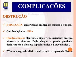 COMPLICAÇÕES
OBSTRUÇÃO
 ETIOLOGIA: cicatrização crônica do duodeno e piloro.
 Confirmação por EDA.
 Quadro clínico: plenitude epigástrica, saciedade precoce,
náuseas e vômitos. Pode chegar a perda ponderal,
desidratação e alcalose hipoclorêmica e hipocalêmica .
 75% - cirurgia de alívio da obstrução e reparo da úlcera.
 