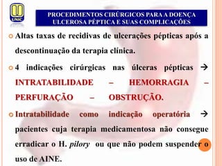  Altas taxas de recidivas de ulcerações pépticas após a
descontinuação da terapia clínica.
 4 indicações cirúrgicas nas úlceras pépticas 
INTRATABILIDADE – HEMORRAGIA –
PERFURAÇÃO – OBSTRUÇÃO.
 Intratabilidade como indicação operatória 
pacientes cuja terapia medicamentosa não consegue
erradicar o H. pilory ou que não podem suspender o
uso de AINE.
PROCEDIMENTOS CIRÚRGICOS PARAA DOENÇA
ULCEROSA PÉPTICA E SUAS COMPLICAÇÕES
 
