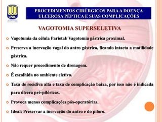 PROCEDIMENTOS CIRÚRGICOS PARAA DOENÇA
ULCEROSA PÉPTICA E SUAS COMPLICAÇÕES
VAGOTOMIA SUPERSELETIVA
 Vagotomia da célula Parietal/ Vagotomia gástrica proximal.
 Preserva a inervação vagal do antro gástrico, ficando intacta a motilidade
gástrica.
 Não requer procedimento de drenagem.
 É escolhida no ambiente eletivo.
 Taxa de recidiva alta e taxa de complicação baixa, por isso não é indicada
para úlcera pré-pilóricas.
 Provoca menos complicações pós-operatórias.
 Ideal: Preservar a inervação do antro e do piloro.
 
