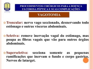  Troncular: nervo vago seccionado, desnervando todo
estômago e outras vísceras abdominais.
 Seletiva: remove inervação vagal do estômago, mas
poupa as fibras vagais que vão para outros órgãos
abdominais.
 Superseletiva: secciona somente as pequenas
ramificações que inervam o fundo e corpo gastrico.
Nervos de latarget.
VAGOTOMIA
PROCEDIMENTOS CIRÚRGICOS PARAA DOENÇA
ULCEROSA PÉPTICA E SUAS COMPLICAÇÕES
 