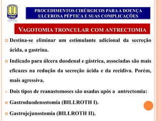 VAGOTOMIA TRONCULAR COM ANTRECTOMIA
 Destina-se eliminar um estimulante adicional da secreção
ácida, a gastrina.
 Indicado para úlcera duodenal e gástrica, associadas são mais
eficazes na redução da secreção ácida e da recidiva. Porém,
mais agressiva.
 Dois tipos de reanastomoses são usadas após a antrectomia:
 Gastroduodenostomia (BILLROTH I).
 Gastrojejunostomia (BILLROTH II).
PROCEDIMENTOS CIRÚRGICOS PARAA DOENÇA
ULCEROSA PÉPTICA E SUAS COMPLICAÇÕES
 