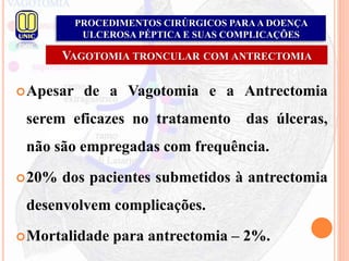PROCEDIMENTOS CIRÚRGICOS PARAA DOENÇA
ULCEROSA PÉPTICA E SUAS COMPLICAÇÕES
VAGOTOMIA TRONCULAR COM ANTRECTOMIA
Apesar de a Vagotomia e a Antrectomia
serem eficazes no tratamento das úlceras,
não são empregadas com frequência.
20% dos pacientes submetidos à antrectomia
desenvolvem complicações.
Mortalidade para antrectomia – 2%.
 