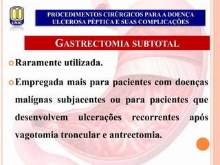 GASTRECTOMIA SUBTOTAL
Raramente utilizada.
Empregada mais para pacientes com doenças
malígnas subjacentes ou para pacientes que
desenvolvem ulcerações recorrentes após
vagotomia troncular e antrectomia.
PROCEDIMENTOS CIRÚRGICOS PARAA DOENÇA
ULCEROSA PÉPTICA E SUAS COMPLICAÇÕES
 