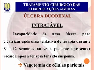 ÚLCERA DUODENAL
INTRATÁVEL
Incapacidade de uma úlcera para
cicatrizar após uma tentativa de terapia durante
8 – 12 semanas ou se o paciente apresentar
recaída após a terapia ter sido suspensa.
 Vagotomia de células parietais.
TRATAMENTO CIRÚRGICO DAS
COMPLICAÇÕES AGUDAS
 