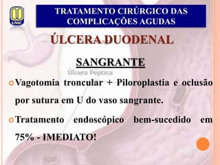 ÚLCERA DUODENAL
SANGRANTE
Vagotomia troncular + Piloroplastia e oclusão
por sutura em U do vaso sangrante.
Tratamento endoscópico bem-sucedido em
75% - IMEDIATO!
TRATAMENTO CIRÚRGICO DAS
COMPLICAÇÕES AGUDAS
 