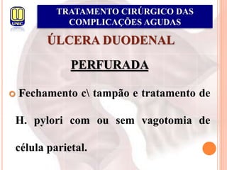 ÚLCERA DUODENAL
PERFURADA
 Fechamento c tampão e tratamento de
H. pylori com ou sem vagotomia de
célula parietal.
TRATAMENTO CIRÚRGICO DAS
COMPLICAÇÕES AGUDAS
 