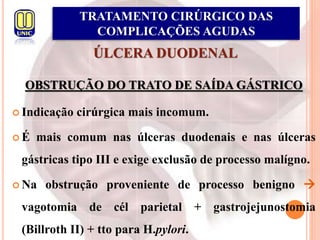 ÚLCERA DUODENAL
OBSTRUÇÃO DO TRATO DE SAÍDA GÁSTRICO
 Indicação cirúrgica mais incomum.
 É mais comum nas úlceras duodenais e nas úlceras
gástricas tipo III e exige exclusão de processo malígno.
 Na obstrução proveniente de processo benigno 
vagotomia de cél parietal + gastrojejunostomia
(Billroth II) + tto para H.pylori.
TRATAMENTO CIRÚRGICO DAS
COMPLICAÇÕES AGUDAS
 