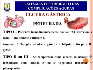 ÚLCERA GÁSTRICA
PERFURADA
TIPO I – Pacientes hemodinamicamente estáveis  Gastrectomia
distal + anastomose à Billroth I.
Instáveis  Tampão na úlcera gástrica + biópsia + tto para H.
pylori.
TIPO II ou III – Se comportam como úlceras duodenais 
fechamento com tampão c/ ou s/ vagotomia troncular +
piloroplastia.
TRATAMENTO CIRÚRGICO DAS
COMPLICAÇÕES AGUDAS
 
