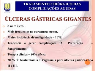 ÚLCERAS GÁSTRICAS GIGANTES
TRATAMENTO CIRÚRGICO DAS
COMPLICAÇÕES AGUDAS
o > ou = 2 cm.
o Mais frequentes na curvatura menor.
o Maior incidência de malignidade – 10%.
o Tendência à gerar complicações  Perfuração –
Sangramento.
o Terapia clínica – 80% eficaz.
o 20 %  Gastrectomia + Vagotomia para úlceras gástricas tipo
II e III.
 
