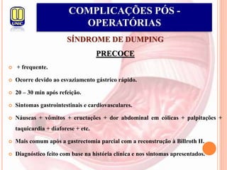 SÍNDROME DE DUMPING
PRECOCE
 + frequente.
 Ocorre devido ao esvaziamento gástrico rápido.
 20 – 30 min após refeição.
 Sintomas gastrointestinais e cardiovasculares.
 Náuseas + vômitos + eructações + dor abdominal em cólicas + palpitações +
taquicardia + diaforese + etc.
 Mais comum após a gastrectomia parcial com a reconstrução à Billroth II.
 Diagnóstico feito com base na história clínica e nos sintomas apresentados.
COMPLICAÇÕES PÓS -
OPERATÓRIAS
 