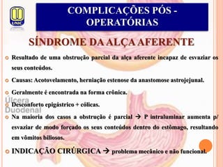 SÍNDROME DAALÇAAFERENTE
 Resultado de uma obstrução parcial da alça aferente incapaz de esvaziar os
seus conteúdos.
 Causas: Acotovelamento, herniação estenose da anastomose astrojejunal.
 Geralmente é encontrada na forma crônica.
 Desconforto epigástrico + cólicas.
 Na maioria dos casos a obstrução é parcial  P intraluminar aumenta p/
esvaziar de modo forçado os seus conteúdos dentro do estômago, resultando
em vômitos biliosos.
 INDICAÇÃO CIRÚRGICA  problema mecânico e não funcional.
COMPLICAÇÕES PÓS -
OPERATÓRIAS
 