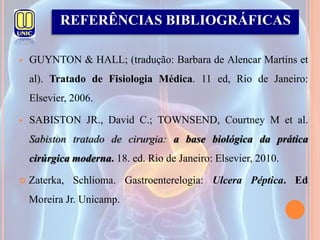  GUYNTON & HALL; (tradução: Barbara de Alencar Martins et
al). Tratado de Fisiologia Médica. 11 ed, Rio de Janeiro:
Elsevier, 2006.
 SABISTON JR., David C.; TOWNSEND, Courtney M et al.
Sabiston tratado de cirurgia: a base biológica da prática
cirúrgica moderna. 18. ed. Rio de Janeiro: Elsevier, 2010.
 Zaterka, Schlioma. Gastroenterelogia: Ulcera Péptica. Ed
Moreira Jr. Unicamp.
REFERÊNCIAS BIBLIOGRÁFICAS
 