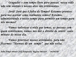 Ocupados e sem tempo livre para pensar, nossa vida não tem sentido e nossos atos são irrelevantes.  Será? Será que é falta de Tempo? Estamos prontos para nos aceitar como realmente somos? Estamos administrando o nosso tempo para permitir um tempo para nós mesmos? Vamos valorizar a vida que temos, as pessoas com quem convivemos, vamos nos dar o direito de sentir  cada minuto do nosso dia. Vamos priorizar nossas atividades, para não ficarmos  “doentes de um  tempo”  que não volta. Adm.Tempo-Power Self/Adaptado: Regina Meister  - 04/09/00  