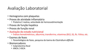 Avaliação Laboratorial
• Hemograma com plaquetas
• Provas de atividade inflamatória
• Proteína C reativa, velocidade de hemossedimentação
• Provas de função hepática
• Provas de função renal
• Avaliação do estado nutricional
• Índices hematimétricos, albumina, transferrina, vitaminas (B12, D), Ác. Fólico, etc.
• Exames de fezes
• Parasitológico de fezes, pesquisa da toxina do Clostridium difficille
• Biomarcadores
• Calprotectina fecal
• ANCA / ASCA
 