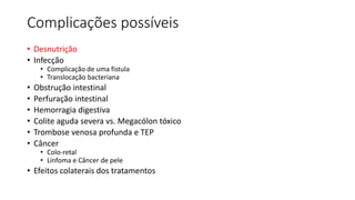 Complicações possíveis
• Desnutrição
• Infecção
• Complicação de uma fistula
• Translocação bacteriana
• Obstrução intestinal
• Perfuração intestinal
• Hemorragia digestiva
• Colite aguda severa vs. Megacólon tóxico
• Trombose venosa profunda e TEP
• Câncer
• Colo-retal
• Linfoma e Câncer de pele
• Efeitos colaterais dos tratamentos
 