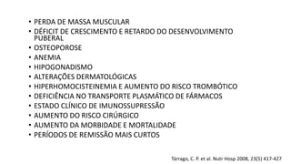 Tárrago, C. P. et al. Nutr Hosp 2008, 23(5) 417-427
• PERDA DE MASSA MUSCULAR
• DÉFICIT DE CRESCIMENTO E RETARDO DO DESENVOLVIMENTO
PUBERAL
• OSTEOPOROSE
• ANEMIA
• HIPOGONADISMO
• ALTERAÇÕES DERMATOLÓGICAS
• HIPERHOMOCISTEINEMIA E AUMENTO DO RISCO TROMBÓTICO
• DEFICIÊNCIA NO TRANSPORTE PLASMÁTICO DE FÁRMACOS
• ESTADO CLÍNICO DE IMUNOSSUPRESSÃO
• AUMENTO DO RISCO CIRÚRGICO
• AUMENTO DA MORBIDADE E MORTALIDADE
• PERÍODOS DE REMISSÃO MAIS CURTOS
 
