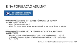 E NA POPULAÇÃO ADULTA?
• COMPARAÇÃO ENTRE DIFERENTES FÓRMULAS DE TERAPIA
NUTRICIONAL ENTERAL
• QUAL É A FÓRMULA IDEAL?
• QUAL É O PERFIL IDEAL DE PACIENTE – PADRÃO E LOCALIZAÇÃO DE DOENÇA?
• COMPARAÇÃO ENTRE USO DE TERAPIA NUTRICIONAL ENTERAL E
CORTICOIDES
• ANÁLISE GLOBAL – FAVORECE CORTICOIDES – OR 0,33 (95% CI 0,21 – 0,53)
• SUB-ANÁLISE COM ESTUDOS DE ALTA QUALIDADE APENAS – OR 1,18 (95% CI
0,37 – 3,70)
Zachos, M. et al. Cochrane Database of Systematic Reviews 2007
 