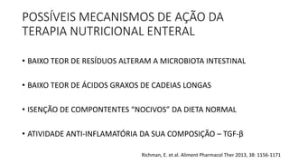 POSSÍVEIS MECANISMOS DE AÇÃO DA
TERAPIA NUTRICIONAL ENTERAL
• BAIXO TEOR DE RESÍDUOS ALTERAM A MICROBIOTA INTESTINAL
• BAIXO TEOR DE ÁCIDOS GRAXOS DE CADEIAS LONGAS
• ISENÇÃO DE COMPONTENTES “NOCIVOS” DA DIETA NORMAL
• ATIVIDADE ANTI-INFLAMATÓRIA DA SUA COMPOSIÇÃO – TGF-β
Richman, E. et al. Aliment Pharmacol Ther 2013, 38: 1156-1171
 