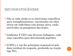 IMUNOPATOGÊNESE
 Não se sabe ainda se os ainticorpos específicos
para transglutaminase, encontrados em altos
níveis em indivíduos com doença ativa, estão
envolvidos na patogênese das lesões.
 Linfócitos T CD4+
com diversas linhagens, cada
uma específica para determinado peptídeo;
 O IFN-γ é um dos principais responsável pelo
dano tecidual da resposta, produzido na reação
tipo Th1;
 