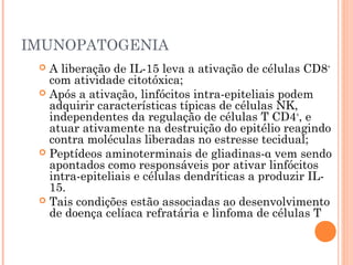 IMUNOPATOGENIA
 A liberação de IL-15 leva a ativação de células CD8+
com atividade citotóxica;
 Após a ativação, linfócitos intra-epiteliais podem
adquirir características típicas de células NK,
independentes da regulação de células T CD4+
, e
atuar ativamente na destruição do epitélio reagindo
contra moléculas liberadas no estresse tecidual;
 Peptídeos aminoterminais de gliadinas-α vem sendo
apontados como responsáveis por ativar linfócitos
intra-epiteliais e células dendríticas a produzir IL-
15.
 Tais condições estão associadas ao desenvolvimento
de doença celíaca refratária e linfoma de células T
 