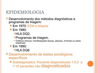 EPIDEMIOLOGIA
 Desenvolvimento dos métodos diagnósticos e
programas de triagem:
Em 1970: EDA e biópsia
Em 1980:
HLA DQ2;
Programas de triagem.
 Critérios clínicos: manifestações típicas, atípicas, mínimas ou extra-
intestinais
Em 1990:
HLA DQ8
 Desenvolvimento de testes sorológicos
específicos
Subdiagnóstico: Paciente diagnosticado 1:5,5 a
1:10 pacientes não diagnosticados
 