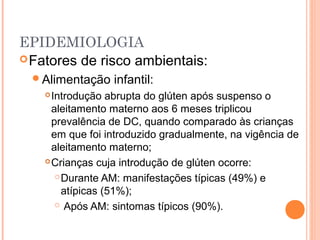 EPIDEMIOLOGIA
Fatores de risco ambientais:
Alimentação infantil:
Introdução abrupta do glúten após suspenso o
aleitamento materno aos 6 meses triplicou
prevalência de DC, quando comparado às crianças
em que foi introduzido gradualmente, na vigência de
aleitamento materno;
Crianças cuja introdução de glúten ocorre:
Durante AM: manifestações típicas (49%) e
atípicas (51%);
 Após AM: sintomas típicos (90%).
 