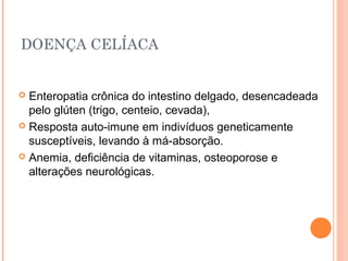DOENÇA CELÍACA
 Enteropatia crônica do intestino delgado, desencadeada
pelo glúten (trigo, centeio, cevada),
 Resposta auto-imune em indivíduos geneticamente
susceptíveis, levando à má-absorção.
 Anemia, deficiência de vitaminas, osteoporose e
alterações neurológicas.
 