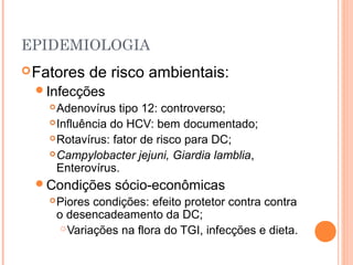 EPIDEMIOLOGIA
Fatores de risco ambientais:
Infecções
Adenovírus tipo 12: controverso;
Influência do HCV: bem documentado;
Rotavírus: fator de risco para DC;
Campylobacter jejuni, Giardia lamblia,
Enterovírus.
Condições sócio-econômicas
Piores condições: efeito protetor contra contra
o desencadeamento da DC;
Variações na flora do TGI, infecções e dieta.
 