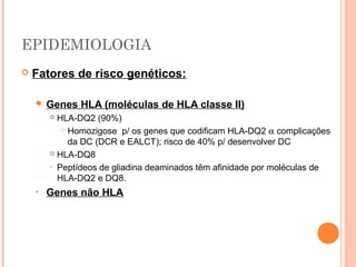 EPIDEMIOLOGIA
 Fatores de risco genéticos:
 Genes HLA (moléculas de HLA classe II)
 HLA-DQ2 (90%)
 Homozigose p/ os genes que codificam HLA-DQ2 α complicações
da DC (DCR e EALCT); risco de 40% p/ desenvolver DC
 HLA-DQ8
• Peptídeos de gliadina deaminados têm afinidade por moléculas de
HLA-DQ2 e DQ8.
• Genes não HLA
 