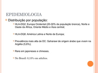 EPIDEMIOLOGIA
 Distribuição por população:
 HLA-DQ2: Europa Ocidental (20-30% da população branca), Norte e
Oeste da África, Oriente Médio e Ásia central;
 HLA-DQ8: América Latina e Norte da Europa;
 Prevalência mais alta de DC: Saharawi de origem árabe que vivem na
Argélia (5,6%);
 Rara em japoneses e chineses.
 No Brasil: 0,15% em adultos.
 