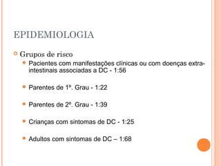 EPIDEMIOLOGIA
 Grupos de risco
 Pacientes com manifestações clínicas ou com doenças extra-
intestinais associadas a DC - 1:56
 Parentes de 1º. Grau - 1:22
 Parentes de 2º. Grau - 1:39
 Crianças com sintomas de DC - 1:25
 Adultos com sintomas de DC – 1:68
 