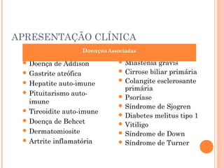 APRESENTAÇÃO CLÍNICA
 Doença de Addison
 Gastrite atrófica
 Hepatite auto-imune
 Pituitarismo auto-
imune
 Tireoidite auto-imune
 Doença de Behcet
 Dermatomiosite
 Artrite inflamatória
 Miastenia gravis
 Cirrose biliar primária
 Colangite esclerosante
primária
 Psoríase
 Síndrome de Sjogren
 Diabetes melitus tipo 1
 Vitiligo
 Síndrome de Down
 Síndrome de Turner
Doenças Associadas
 