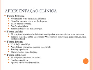 APRESENTAÇÃO CLÍNICA
 Forma Clássica:
 reconhecida como doença da infância:
 Diarréia, esteatorréia e perda de peso;
 6 a 18 meses de vida;
 Atrofia vilositária;
 Sintomas típicos de má-absorção.
 Forma Atípica
 Alterações arquiteturais do intestino delgado e sintomas intestinais menores;
 Sinais e sintomas extra-intestinais (Osteoporose, neuropatia periférica, anemia
e infertilidade).
 Forma latente
 HLA DQ2 e/ou DQ8;
 Arquitetura normal da mucosa intestinal;
 Sorologia positiva;
 Manifestações mais tardias.
 Forma silenciosa
 Alterações da mucosa intestinal
 Sorologia positiva
 Aparentemente assintomático.
 