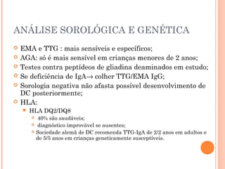 ANÁLISE SOROLÓGICA E GENÉTICA
 EMA e TTG : mais sensíveis e específicos;
 AGA: só é mais sensível em crianças menores de 2 anos;
 Testes contra peptídeos de gliadina deaminados em estudo;
 Se deficiência de IgA→ colher TTG/EMA IgG;
 Sorologia negativa não afasta possível desenvolvimento de
DC posteriormente;
 HLA:
 HLA DQ2/DQ8
 40% são saudáveis;
 diagnóstico improvável se ausentes;
 Sociedade alemã de DC recomenda TTG-IgA de 2/2 anos em adultos e
de 5/5 anos em crianças geneticamente susceptíveis.
 