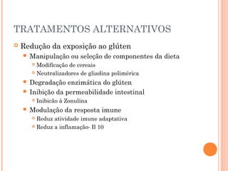 TRATAMENTOS ALTERNATIVOS
 Redução da exposição ao glúten
 Manipulação ou seleção de componentes da dieta
 Modificação de cereais
 Neutralizadores de gliadina polimérica
 Degradação enzimática do glúten
 Inibição da permeabilidade intestinal
 Inibicão à Zonulina
 Modulação da resposta imune
 Reduz atividade imune adaptativa
 Reduz a inflamação- Il 10
 