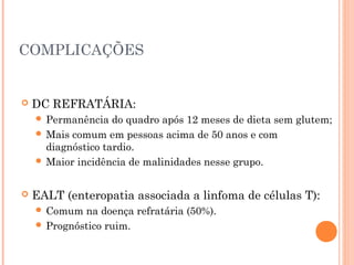 COMPLICAÇÕES
 DC REFRATÁRIA:
 Permanência do quadro após 12 meses de dieta sem glutem;
 Mais comum em pessoas acima de 50 anos e com
diagnóstico tardio.
 Maior incidência de malinidades nesse grupo.
 EALT (enteropatia associada a linfoma de células T):
 Comum na doença refratária (50%).
 Prognóstico ruim.
 
