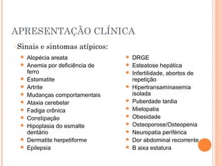 APRESENTAÇÃO CLÍNICA
 Alopécia areata
 Anemia por deficiência de
ferro
 Estomatite
 Artrite
 Mudanças comportamentais
 Ataxia cerebelar
 Fadiga crônica
 Constipação
 Hipoplasia do esmalte
dentário
 Dermatite herpetiforme
 Epilepsia
 DRGE
 Esteatose hepática
 Infertilidade, abortos de
repetição
 Hipertransaminasemia
isolada
 Puberdade tardia
 Mielopatia
 Obesidade
 Osteoporose/Osteopenia
 Neuropatia periférica
 Dor abdominal recorrente
 B aixa estatura
oSinais e sintomas atípicos:
 