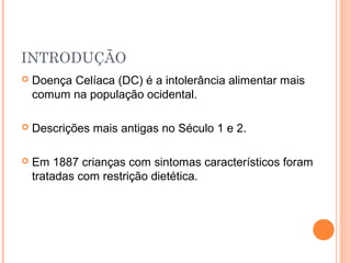 INTRODUÇÃO
 Doença Celíaca (DC) é a intolerância alimentar mais
comum na população ocidental.
 Descrições mais antigas no Século 1 e 2.
 Em 1887 crianças com sintomas característicos foram
tratadas com restrição dietética.
 