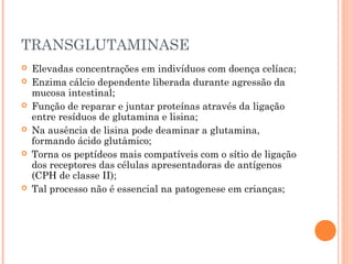 TRANSGLUTAMINASE
 Elevadas concentrações em indivíduos com doença celíaca;
 Enzima cálcio dependente liberada durante agressão da
mucosa intestinal;
 Função de reparar e juntar proteínas através da ligação
entre resíduos de glutamina e lisina;
 Na ausência de lisina pode deaminar a glutamina,
formando ácido glutâmico;
 Torna os peptídeos mais compatíveis com o sítio de ligação
dos receptores das células apresentadoras de antígenos
(CPH de classe II);
 Tal processo não é essencial na patogenese em crianças;
 