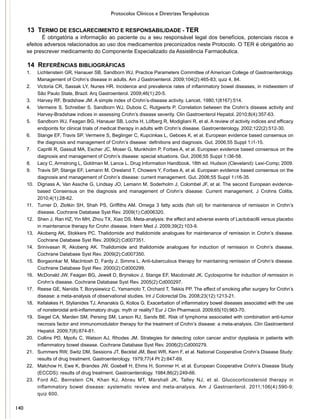 Protocolos Clínicos e Diretrizes Terapêuticas
13 TERMO DE ESCLARECIMENTO E RESPONSABILIDADE - TER
É obrigatória a informação ao paciente ou a seu responsável legal dos benefícios, potenciais riscos e
efeitos adversos relacionados ao uso dos medicamentos preconizados neste Protocolo. O TER é obrigatório ao
se prescrever medicamento do Componente Especializado da Assistência Farmacêutica.
14 REFERÊNCIAS BIBLIOGRÁFICAS
1.	 Lichtenstein GR, Hanauer SB, Sandborn WJ, Practice Parameters Committee of American College of Gastroenterology.
Management of Crohn’s disease in adults. Am J Gastroenterol. 2009;104(2):465-83; quiz 4, 84.
2.	 Victoria CR, Sassak LY, Nunes HR. Incidence and prevalence rates of inflammatory bowel diseases, in midwestern of
São Paulo State, Brazil. Arq Gastroenterol. 2009;46(1):20-5.
3.	 Harvey RF, Bradshaw JM. A simple index of Crohn’s-disease activity. Lancet. 1980;1(8167):514.
4.	 Vermeire S, Schreiber S, Sandborn WJ, Dubois C, Rutgeerts P. Correlation between the Crohn’s disease activity and
Harvey-Bradshaw indices in assessing Crohn’s disease severity. Clin Gastroenterol Hepatol. 2010;8(4):357-63.
5.	 Sandborn WJ, Feagan BG, Hanauer SB, Lochs H, Löfberg R, Modigliani R, et al. A review of activity indices and efficacy
endpoints for clinical trials of medical therapy in adults with Crohn’s disease. Gastroenterology. 2002;122(2):512-30.
6.	 Stange EF, Travis SP, Vermeire S, Beglinger C, Kupcinkas L, Geboes K, et al. European evidence based consensus on
the diagnosis and management of Crohn’s disease: definitions and diagnosis. Gut. 2006;55 Suppl 1:i1-15.
7.	 Caprilli R, Gassull MA, Escher JC, Moser G, Munkholm P, Forbes A, et al. European evidence based consensus on the
diagnosis and management of Crohn’s disease: special situations. Gut. 2006;55 Suppl 1:i36-58.
8.	 Lacy C, Armstrong L, Goldman M, Lance L. Drug Information Handbook. 18th ed. Hudson (Cleveland): Lexi-Comp; 2009.
9.	 Travis SP, Stange EF, Lemann M, Oresland T, Chowers Y, Forbes A, et al. European evidence based consensus on the
diagnosis and management of Crohn’s disease: current management. Gut. 2006;55 Suppl 1:i16-35.
10.	 Dignass A, Van Assche G, Lindsay JO, Lemann M, Soderholm J, Colombel JF, et al. The second European evidence-
based Consensus on the diagnosis and management of Crohn’s disease: Current management. J Crohns Colitis.
2010;4(1):28-62.
11.	 Turner D, Zlotkin SH, Shah PS, Griffiths AM. Omega 3 fatty acids (fish oil) for maintenance of remission in Crohn’s
disease. Cochrane Database Syst Rev. 2009(1):Cd006320.
12.	 Shen J, Ran HZ, Yin MH, Zhou TX, Xiao DS. Meta-analysis: the effect and adverse events of Lactobacilli versus placebo
in maintenance therapy for Crohn disease. Intern Med J. 2009;39(2):103-9.
13.	 Akobeng AK, Stokkers PC. Thalidomide and thalidomide analogues for maintenance of remission in Crohn’s disease.
Cochrane Database Syst Rev. 2009(2):Cd007351.
14.	 Srinivasan R, Akobeng AK. Thalidomide and thalidomide analogues for induction of remission in Crohn’s disease.
Cochrane Database Syst Rev. 2009(2):Cd007350.
15.	 Borgaonkar M, MacIntosh D, Fardy J, Simms L. Anti-tuberculous therapy for maintaining remission of Crohn’s disease.
Cochrane Database Syst Rev. 2000(2):Cd000299.
16.	 McDonald JW, Feagan BG, Jewell D, Brynskov J, Stange EF, Macdonald JK. Cyclosporine for induction of remission in
Crohn’s disease. Cochrane Database Syst Rev. 2005(2):Cd000297.
17.	 Reese GE, Nanidis T, Borysiewicz C, Yamamoto T, Orchard T, Tekkis PP. The effect of smoking after surgery for Crohn’s
disease: a meta-analysis of observational studies. Int J Colorectal Dis. 2008;23(12):1213-21.
18.	 Kefalakes H, Stylianides TJ, Amanakis G, Kolios G. Exacerbation of inflammatory bowel diseases associated with the use
of nonsteroidal anti-inflammatory drugs: myth or reality? Eur J Clin Pharmacol. 2009;65(10):963-70.
19.	 Siegel CA, Marden SM, Persing SM, Larson RJ, Sands BE. Risk of lymphoma associated with combination anti-tumor
necrosis factor and immunomodulator therapy for the treatment of Crohn’s disease: a meta-analysis. Clin Gastroenterol
Hepatol. 2009;7(8):874-81.
20.	 Collins PD, Mpofu C, Watson AJ, Rhodes JM. Strategies for detecting colon cancer and/or dysplasia in patients with
inflammatory bowel disease. Cochrane Database Syst Rev. 2006(2):Cd000279.
21.	 Summers RW, Switz DM, Sessions JT, Becktel JM, Best WR, Kern F, et al. National Cooperative Crohn’s Disease Study:
results of drug treatment. Gastroenterology. 1979;77(4 Pt 2):847-69.
22.	 Malchow H, Ewe K, Brandes JW, Goebell H, Ehms H, Sommer H, et al. European Cooperative Crohn’s Disease Study
(ECCDS): results of drug treatment. Gastroenterology. 1984;86(2):249-66.
23.	 Ford AC, Bernstein CN, Khan KJ, Abreu MT, Marshall JK, Talley NJ, et al. Glucocorticosteroid therapy in
inflammatory bowel disease: systematic review and meta-analysis. Am J Gastroenterol. 2011;106(4):590-9;
quiz 600.
140
 
