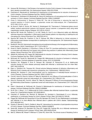 DoençadeCrohn
Doença de Crohn
24.	 Hanauer SB, Strömberg U. Oral Pentasa in the treatment of active Crohn’s disease: A meta-analysis of double-
blind, placebo-controlled trials. Clin Gastroenterol Hepatol. 2004;2(5):379-88.
25.	 Prefontaine E, Macdonald JK, Sutherland LR. Azathioprine or 6-mercaptopurine for induction of remission in
Crohn’s disease. Cochrane Database Syst Rev. 2009(4):Cd000545.
26.	 Prefontaine E, Sutherland LR, Macdonald JK, Cepoiu M. Azathioprine or 6-mercaptopurine for maintenance of
remission in Crohn’s disease. Cochrane Database Syst Rev. 2009(1):Cd000067.
27.	 Chatu S, Subramanian V, Saxena S, Pollok RC. The role of thiopurines in reducing the need for
surgical resection in Crohn’s disease: a systematic review and meta-analysis. Am J Gastroenterol.
2014;109(1):23-34; quiz 5.
28.	 de Souza A, Nalini A, Kovoor JM, Yeshraj G, Siddalingaiah HS, Thennarasu K. Perilesional gliosis around
solitary cerebral parenchymal cysticerci and long-term seizure outcome: a prospective study using serial
magnetization transfer imaging. Epilepsia. 2011;52(10):1918-27.
29.	 Sparrow MP, Hande SA, Friedman S, Lim WC, Reddy SI, Cao D, et al. Allopurinol safely and effectively
optimizes tioguanine metabolites in inflammatory bowel disease patients not responding to azathioprine and
mercaptopurine. Aliment Pharmacol Ther. 2005;22(5):441-6.
30.	 Sparrow MP, Hande SA, Friedman S, Cao D, Hanauer SB. Effect of allopurinol on clinical outcomes in
inflammatory bowel disease nonresponders to azathioprine or 6-mercaptopurine. Clin Gastroenterol Hepatol.
2007;5(2):209-14.
31.	 Bradford K, Shih DQ. Optimizing 6-mercaptopurine and azathioprine therapy in the management of inflammatory
bowel disease. World J Gastroenterol. 2011;17(37):4166-73.
32.	 Ansari A, Patel N, Sanderson J, O’Donohue J, Duley JA, Florin TH. Low-dose azathioprine or mercaptopurine
in combination with allopurinol can bypass many adverse drug reactions in patients with inflammatory bowel
disease. Aliment Pharmacol Ther. 2010;31(6):640-7.
33.	 Alfadhli AA, McDonald JW, Feagan BG. Methotrexate for induction of remission in refractory Crohn’s disease.
Cochrane Database Syst Rev. 2005(1):Cd003459.
34.	 McDonald JW, Tsoulis DJ, Macdonald JK, Feagan BG. Methotrexate for induction of remission in refractory
Crohn’s disease. Cochrane database of systematic reviews. 2012;12:CD003459.
35.	 Sandborn WJ, Rutgeerts P, Enns R, Hanauer SB, Colombel JF, Panaccione R, et al. Adalimumab
induction therapy for Crohn disease previously treated with infliximab: a randomized trial. Ann Intern Med.
2007;146(12):829-38.
36.	 Egan LJ, Sandborn WJ, Tremaine WJ. Clinical outcome following treatment of refractory inflammatory and
fistulizing Crohn’s disease with intravenous cyclosporine. Am J Gastroenterol. 1998;93(3):442-8.
37.	 Akobeng AK, Gardener E. Oral 5-aminosalicylic acid for maintenance of medically-induced remission in
Crohn’s Disease. Cochrane Database Syst Rev. 2005(1):Cd003715.
38.	 Ford AC, Kane SV, Khan KJ, Achkar JP, Talley NJ, Marshall JK, et al. Efficacy of 5-aminosalicylates in Crohn’s
disease: systematic review and meta-analysis. Am J Gastroenterol. 2011;106(4):617-29.
39.	 Khan KJ, Dubinsky MC, Ford AC, Ullman TA, Talley NJ, Moayyedi P. Efficacy of immunosuppressive therapy
for inflammatory bowel disease: a systematic review and meta-analysis. Am J Gastroenterol. 2011;106(4):630-
42.
40.	 Patel V, Macdonald JK, McDonald JW, Chande N. Methotrexate for maintenance of remission in Crohn’s
disease. Cochrane Database Syst Rev. 2009(4):Cd006884.
41.	 Da W, Zhu J, Wang L, Lu Y. Adalimumab for Crohn’s disease after infliximab treatment failure: a systematic
review. Eur J Gastroenterol Hepatol. 2013;25(8):885-91.
42.	 Colombel JF, Sandborn WJ, Reinisch W, Mantzaris GJ, Kornbluth A, Rachmilewitz D, et al. Infliximab,
azathioprine, or combination therapy for Crohn’s disease. N Engl J Med. 2010;362(15):1383-95.
43.	 Feagan BG, McDonald JW, Panaccione R, Enns RA, Bernstein CN, Ponich TP, et al. Methotrexate in combination
with infliximab is no more effective than infliximab alone in patients with Crohn’s disease. Gastroenterology.
2014;146(3):681-8.e1.
44.	 Doherty G, Bennett G, Patil S, Cheifetz A, Moss AC. Interventions for prevention of post-operative recurrence
of Crohn’s disease. Cochrane Database Syst Rev. 2009(4):Cd006873.
45.	 Sands BE, Anderson FH, Bernstein CN, Chey WY, Feagan BG, Fedorak RN, et al. Infliximab maintenance
therapy for fistulizing Crohn’s disease. N Engl J Med. 2004;350(9):876-85.
46.	 Bell SJ, Williams AB, Wiesel P, Wilkinson K, Cohen RC, Kamm MA. The clinical course of fistulating Crohn’s
141
 